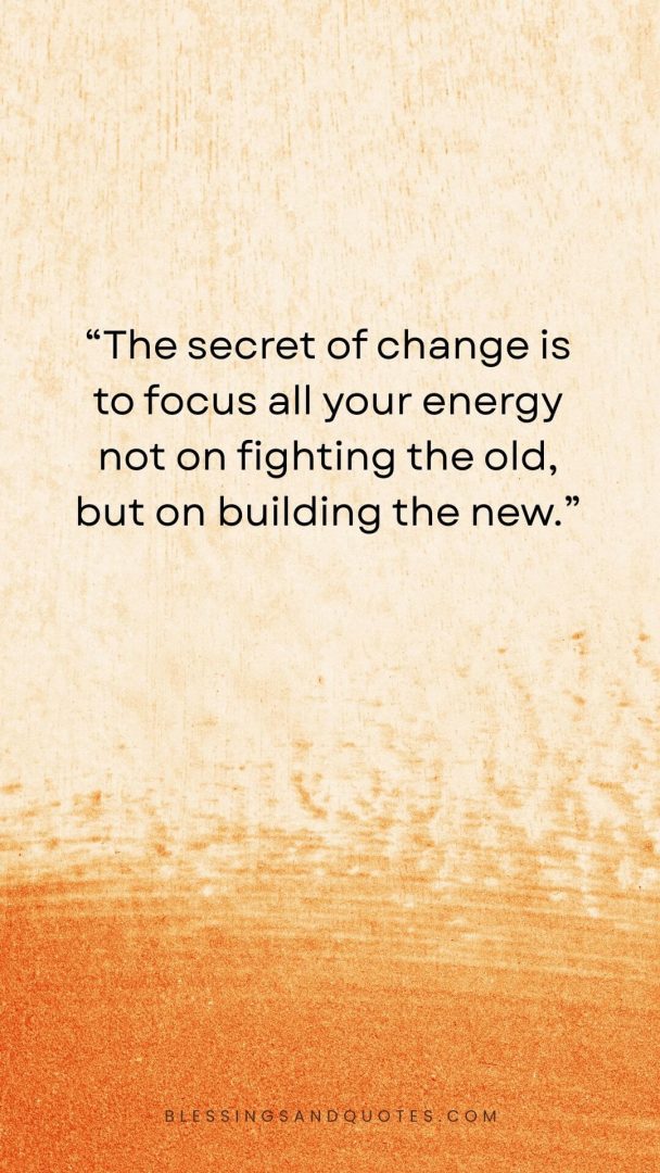 The secret of change is to focus all your energy not on fighting the old, but on building the new.